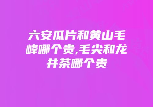 六安瓜片和黄山毛峰哪个贵,毛尖和龙井茶哪个贵