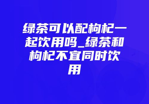 绿茶可以配枸杞一起饮用吗_绿茶和枸杞不宜同时饮用