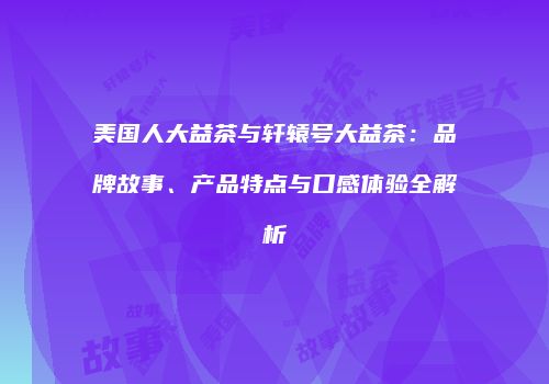 美国人大益茶与轩辕号大益茶：品牌故事、产品特点与口感体验全解析