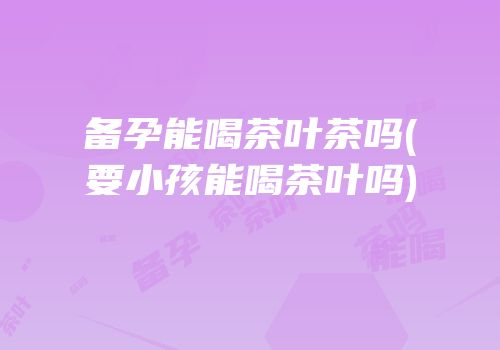 备孕能喝茶叶茶吗(要小孩能喝茶叶吗)