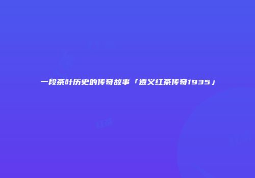 一段茶叶历史的传奇故事「遵义红茶传奇1935」