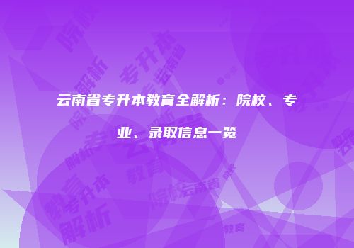 云南省专升本教育全解析：院校、专业、录取信息一览