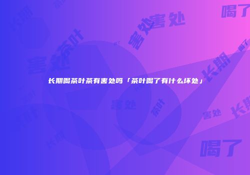 长期喝茶叶茶有害处吗「茶叶喝了有什么坏处」