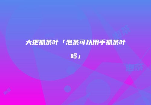 大把抓茶叶「泡茶可以用手抓茶叶吗」