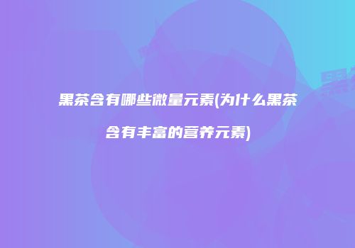 黑茶含有哪些微量元素(为什么黑茶含有丰富的营养元素)