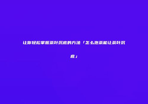 让你轻松掌握茶叶沉底的方法「怎么泡茶能让茶叶沉底」