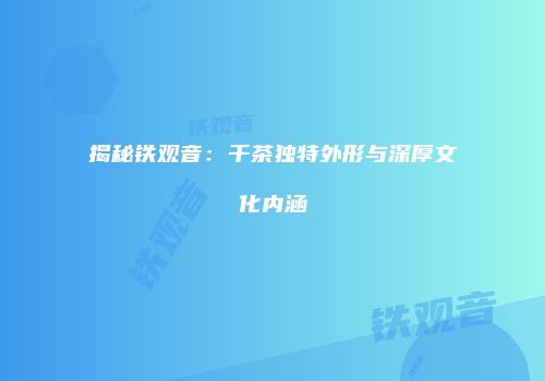 揭秘铁观音：干茶独特外形与深厚文化内涵