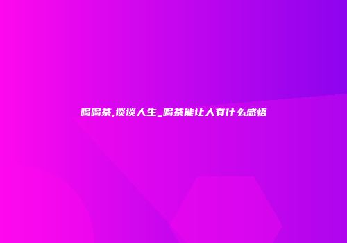 喝喝茶,谈谈人生_喝茶能让人有什么感悟