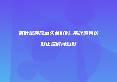 茶叶是存放越久越好吗_茶叶时间长好还是时间短好