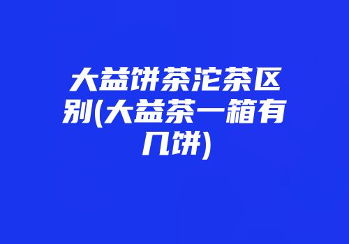 大益饼茶沱茶区别(大益茶一箱有几饼)