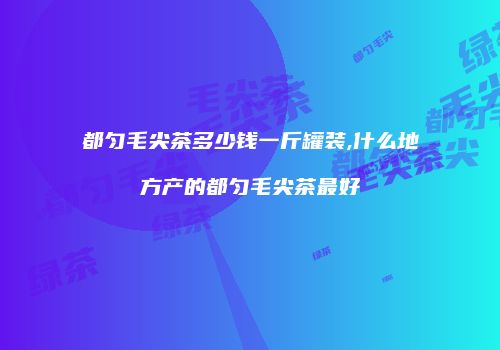 都匀毛尖茶多少钱一斤罐装,什么地方产的都匀毛尖茶最好