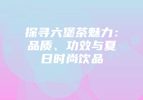 探寻六堡茶魅力：品质、功效与夏日时尚饮品