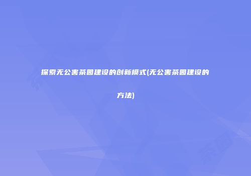 探索无公害茶园建设的创新模式(无公害茶园建设的方法)