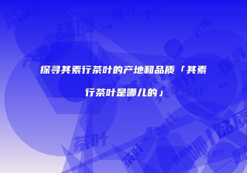探寻其素行茶叶的产地和品质「其素行茶叶是哪儿的」