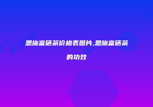 恩施富硒茶价格表图片,恩施富硒茶的功效