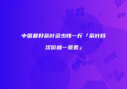 中国最好茶叶多少钱一斤「茶叶档次价格一览表」