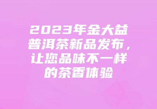 2023年金大益普洱茶新品发布，让您品味不一样的茶香体验