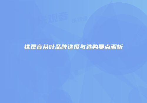 铁观音茶叶品牌选择与选购要点解析