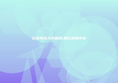 红茶可以天天喝吗,喝红茶的坏处