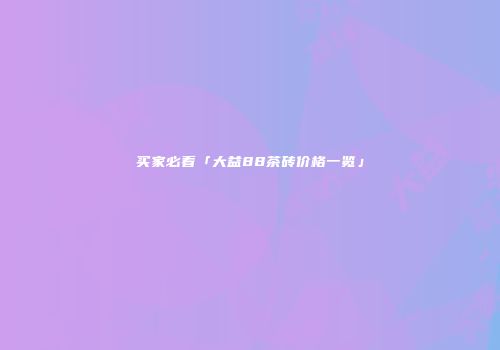 买家必看「大益88茶砖价格一览」