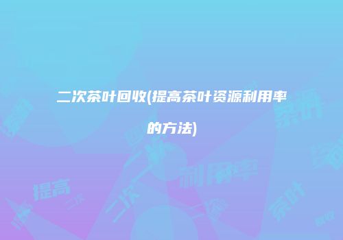 二次茶叶回收(提高茶叶资源利用率的方法)