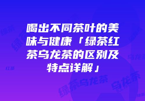喝出不同茶叶的美味与健康「绿茶红茶乌龙茶的区别及特点详解」