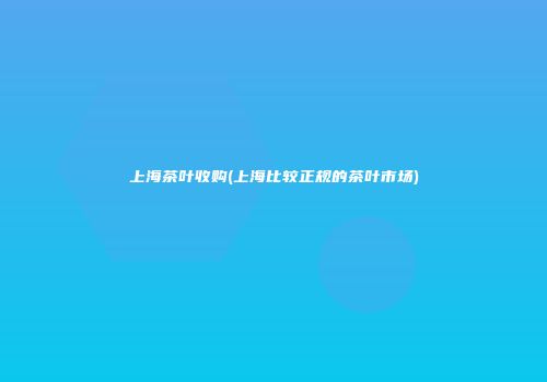 上海茶叶收购(上海比较正规的茶叶市场)