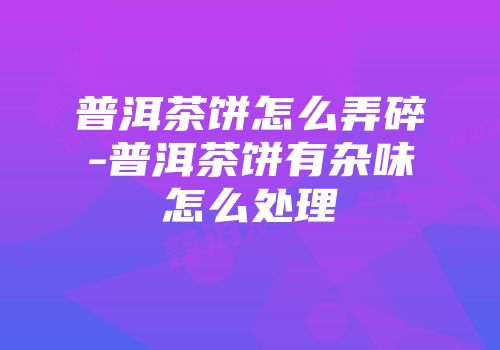 普洱茶饼怎么弄碎-普洱茶饼有杂味怎么处理