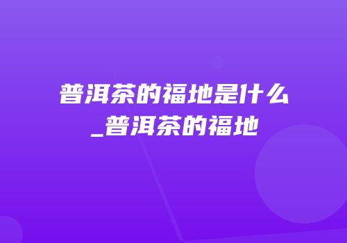 普洱茶的福地是什么_普洱茶的福地