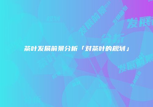 茶叶发展前景分析「对茶叶的规划」