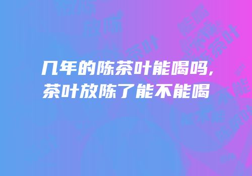 几年的陈茶叶能喝吗,茶叶放陈了能不能喝