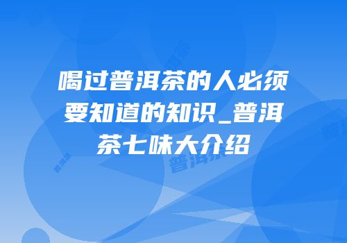 喝过普洱茶的人必须要知道的知识_普洱茶七味大介绍