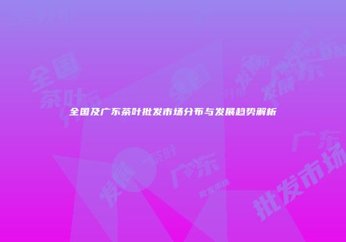 全国及广东茶叶批发市场分布与发展趋势解析