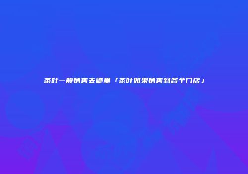 茶叶一般销售去哪里「茶叶如果销售到各个门店」