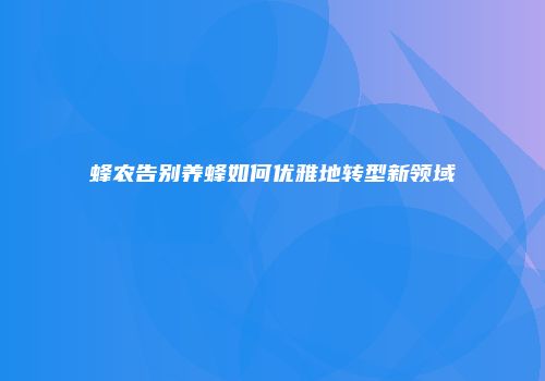蜂农告别养蜂如何优雅地转型新领域