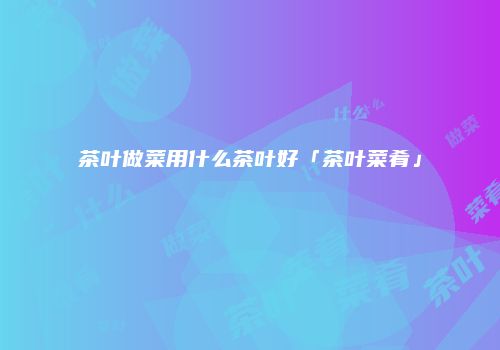 茶叶做菜用什么茶叶好「茶叶菜肴」