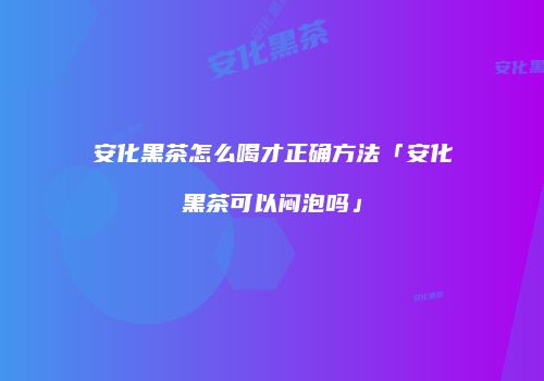 安化黑茶怎么喝才正确方法「安化黑茶可以闷泡吗」