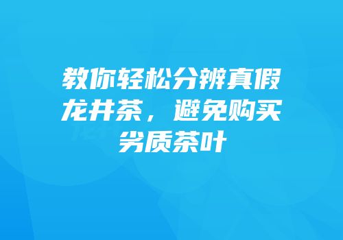 教你轻松分辨真假龙井茶，避免购买劣质茶叶