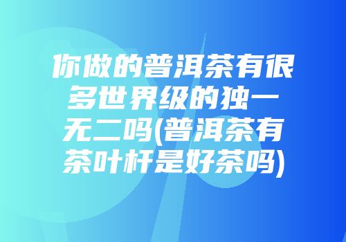你做的普洱茶有很多世界级的独一无二吗(普洱茶有茶叶杆是好茶吗)