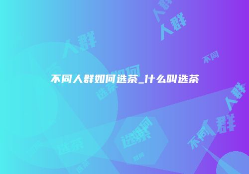 不同人群如何选茶_什么叫选茶