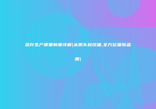 茶叶生产质量制度详解(从源头到终端,全方位保障品质)