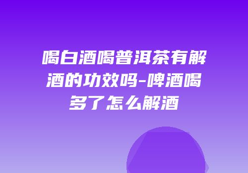 喝白酒喝普洱茶有解酒的功效吗-啤酒喝多了怎么解酒