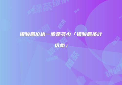 银骏眉价格一般是多少「银骏眉茶叶价格」