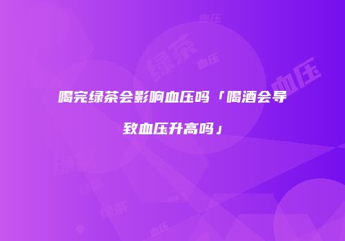 喝完绿茶会影响血压吗「喝酒会导致血压升高吗」