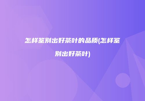 怎样鉴别出好茶叶的品质(怎样鉴别出好茶叶)