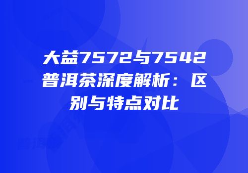 大益7572与7542普洱茶深度解析：区别与特点对比