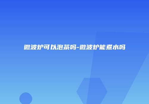 微波炉可以泡茶吗-微波炉能煮水吗