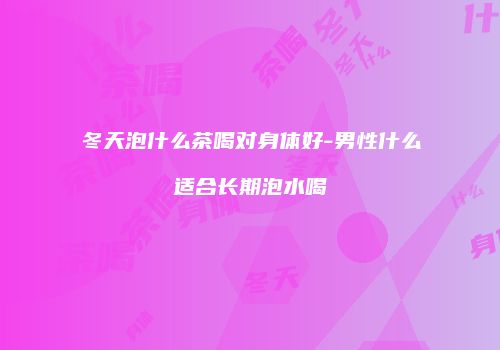 冬天泡什么茶喝对身体好-男性什么适合长期泡水喝