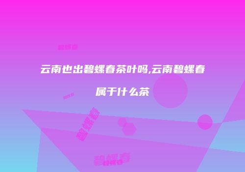 云南也出碧螺春茶叶吗,云南碧螺春属于什么茶