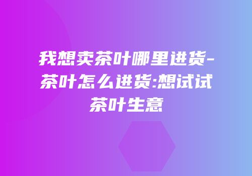 我想卖茶叶哪里进货-茶叶怎么进货:想试试茶叶生意